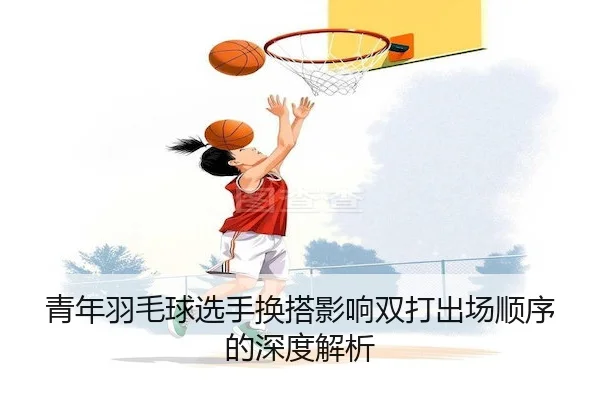 青年羽毛球选手换搭影响双打出场顺序的深度解析